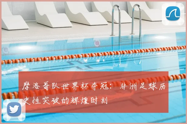摩洛哥队世界杯夺冠:非洲足球历史性突破的辉煌时刻