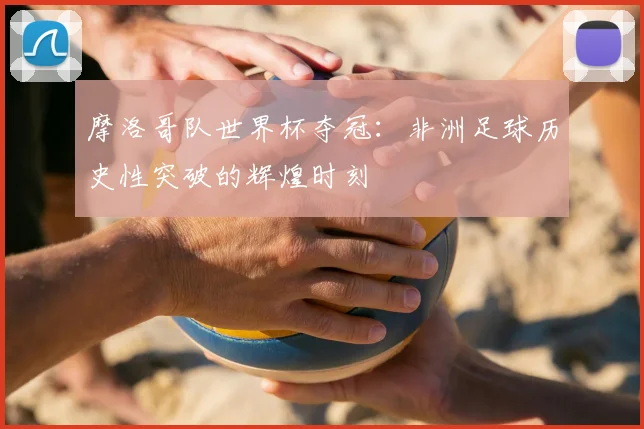 摩洛哥队世界杯夺冠:非洲足球历史性突破的辉煌时刻