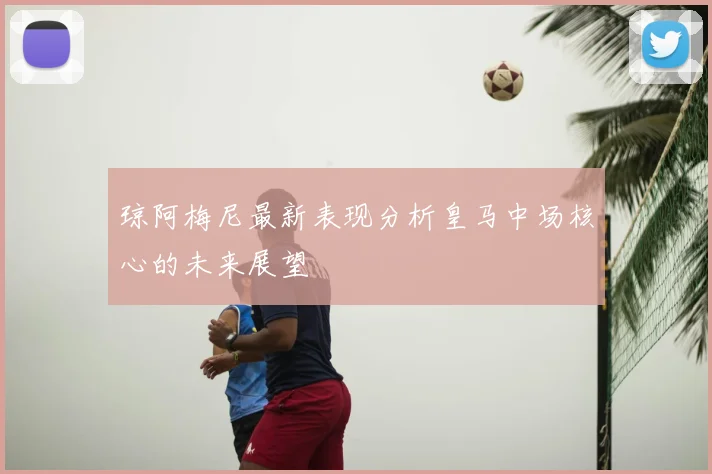 琼阿梅尼最新表现分析皇马中场核心的未来展望